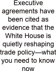 Executive Agreements Have Been Cited As Evidence That The White House Is Quietly Reshaping Trade Policy—what You Need To Know Now